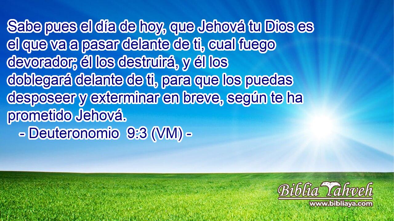  Sabe pues el día de hoy, que Jehová tu Dios es el que va a pasar delante de ti, cual fuego devorador; él los destruirá, y él los doblegará delante de ti, para que los puedas desposeer y exterminar en breve, según te ha prometido Jehová. 