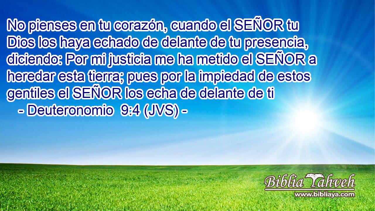 No pienses en tu corazón, cuando el SEÑOR tu Dios los haya echado de delante de tu presencia, diciendo: Por mi justicia me ha metido el SEÑOR a heredar esta tierra; pues por la impiedad de estos gentiles el SEÑOR los echa de delante de ti
