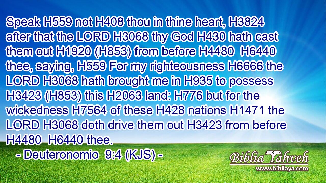 Speak H559 not H408 thou in thine heart, H3824 after that the LORD H3068 thy God H430 hath cast them out H1920 (H853) from before H4480  H6440 thee, saying, H559 For my righteousness H6666 the LORD H3068 hath brought me in H935 to possess H3423 (H853) this H2063 land: H776 but for the wickedness H7564 of these H428 nations H1471 the LORD H3068 doth drive them out H3423 from before H4480  H6440 thee.