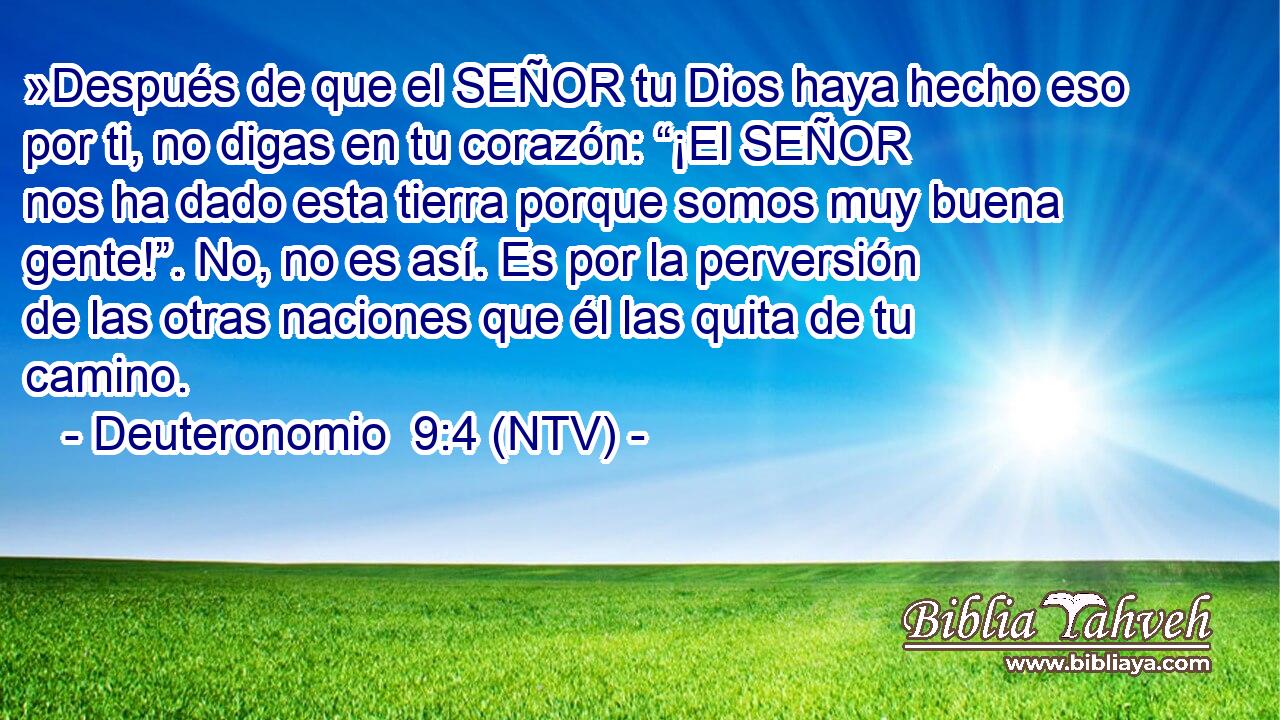 »Después de que el SEÑOR tu Dios haya hecho eso por ti, no digas en tu corazón: “¡El SEÑOR nos ha dado esta tierra porque somos muy buena gente!”. No, no es así. Es por la perversión de las otras naciones que él las quita de tu camino.
