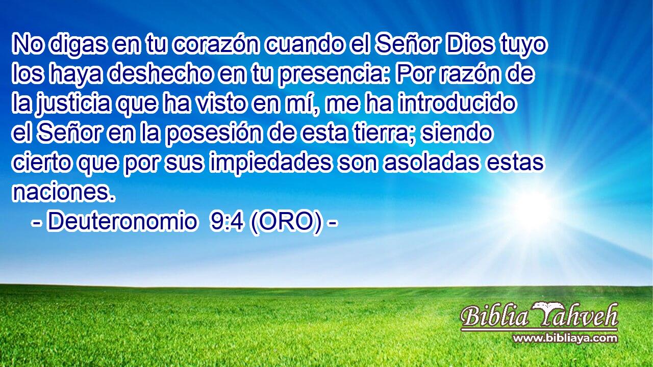  No digas en tu corazón cuando el Señor Dios tuyo los haya deshecho en tu presencia: Por razón de la justicia que ha visto en mí, me ha introducido el Señor en la posesión de esta tierra; siendo cierto que por sus impiedades son asoladas estas naciones. 