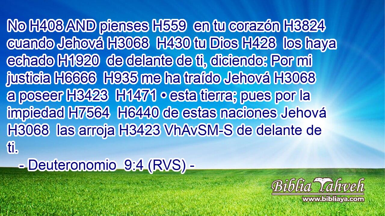 No H408 AND pienses H559  en tu corazón H3824  cuando Jehová H3068  H430 tu Dios H428  los haya echado H1920  de delante de ti, diciendo: Por mi justicia H6666  H935 me ha traído Jehová H3068  a poseer H3423  H1471 • esta tierra; pues por la impiedad H7564  H6440 de estas naciones Jehová H3068  las arroja H3423 VhAvSM-S de delante de ti. 