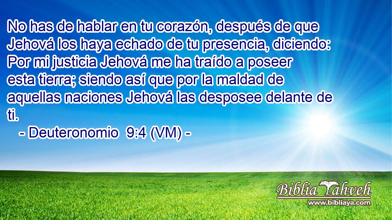 No has de hablar en tu corazón, después de que Jehová los haya echado de tu presencia, diciendo: Por mi justicia Jehová me ha traído a poseer esta tierra; siendo así que por la maldad de aquellas naciones Jehová las desposee delante de ti. 