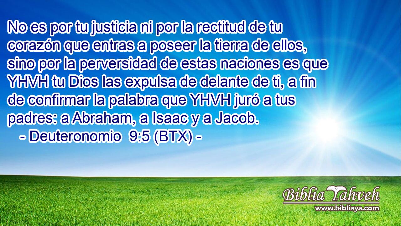 No es por tu justicia ni por la rectitud de tu corazón que entras a poseer la tierra de ellos, sino por la perversidad de estas naciones es que YHVH tu Dios las expulsa de delante de ti, a fin de confirmar la palabra que YHVH juró a tus padres: a Abraham, a Isaac y a Jacob.