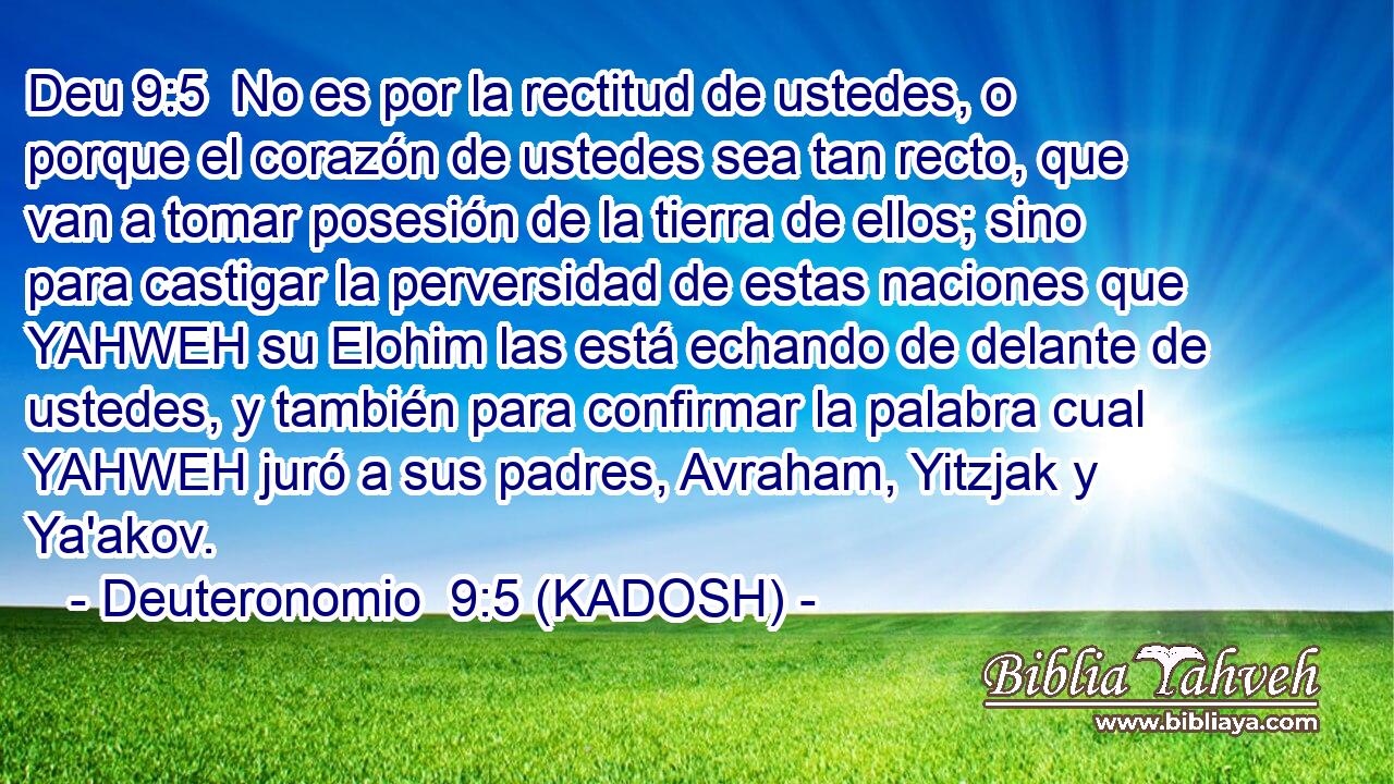  No es por la rectitud de ustedes, o porque el corazón de ustedes sea tan recto, que van a tomar posesión de la tierra de ellos; sino para castigar la perversidad de estas naciones que YAHWEH su Elohim las está echando de delante de ustedes, y también para confirmar la palabra cual YAHWEH juró a sus padres, Avraham, Yitzjak y Ya'akov. 