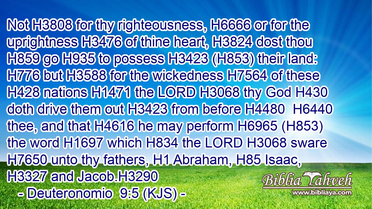 Not H3808 for thy righteousness, H6666 or for the uprightness H3476 of thine heart, H3824 dost thou H859 go H935 to possess H3423 (H853) their land: H776 but H3588 for the wickedness H7564 of these H428 nations H1471 the LORD H3068 thy God H430 doth drive them out H3423 from before H4480  H6440 thee, and that H4616 he may perform H6965 (H853) the word H1697 which H834 the LORD H3068 sware H7650 unto thy fathers, H1 Abraham, H85 Isaac, H3327 and Jacob.H3290