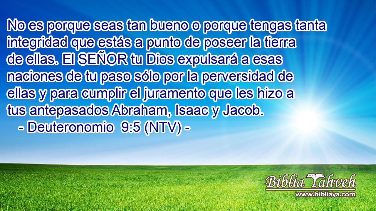 No es porque seas tan bueno o porque tengas tanta integridad que estás a punto de poseer la tierra de ellas. El SEÑOR tu Dios expulsará a esas naciones de tu paso sólo por la perversidad de ellas y para cumplir el juramento que les hizo a tus antepasados Abraham, Isaac y Jacob.