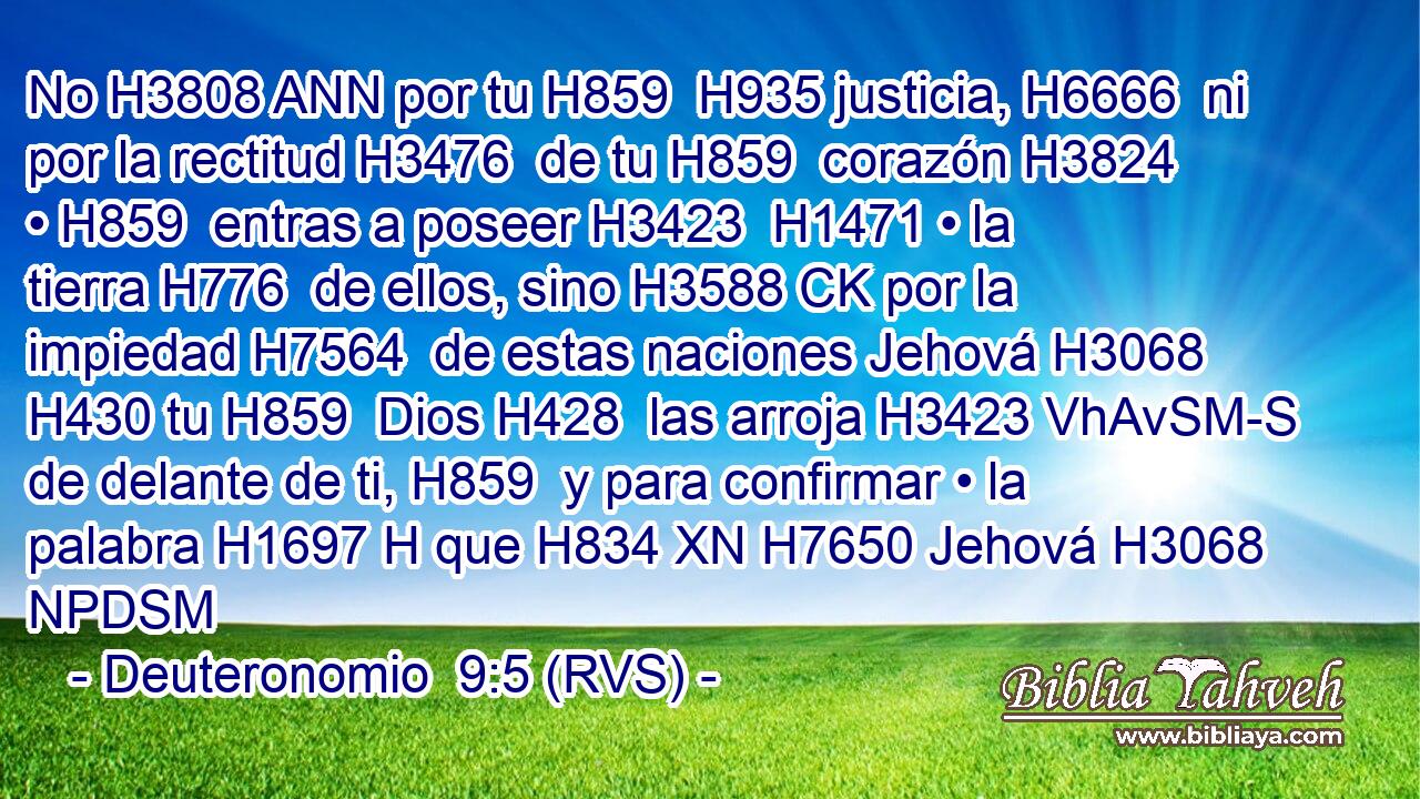 No H3808 ANN por tu H859  H935 justicia, H6666  ni por la rectitud H3476  de tu H859  corazón H3824  • H859  entras a poseer H3423  H1471 • la tierra H776  de ellos, sino H3588 CK por la impiedad H7564  de estas naciones Jehová H3068  H430 tu H859  Dios H428  las arroja H3423 VhAvSM-S de delante de ti, H859  y para confirmar • la palabra H1697 H que H834 XN H7650 Jehová H3068 NPDSM