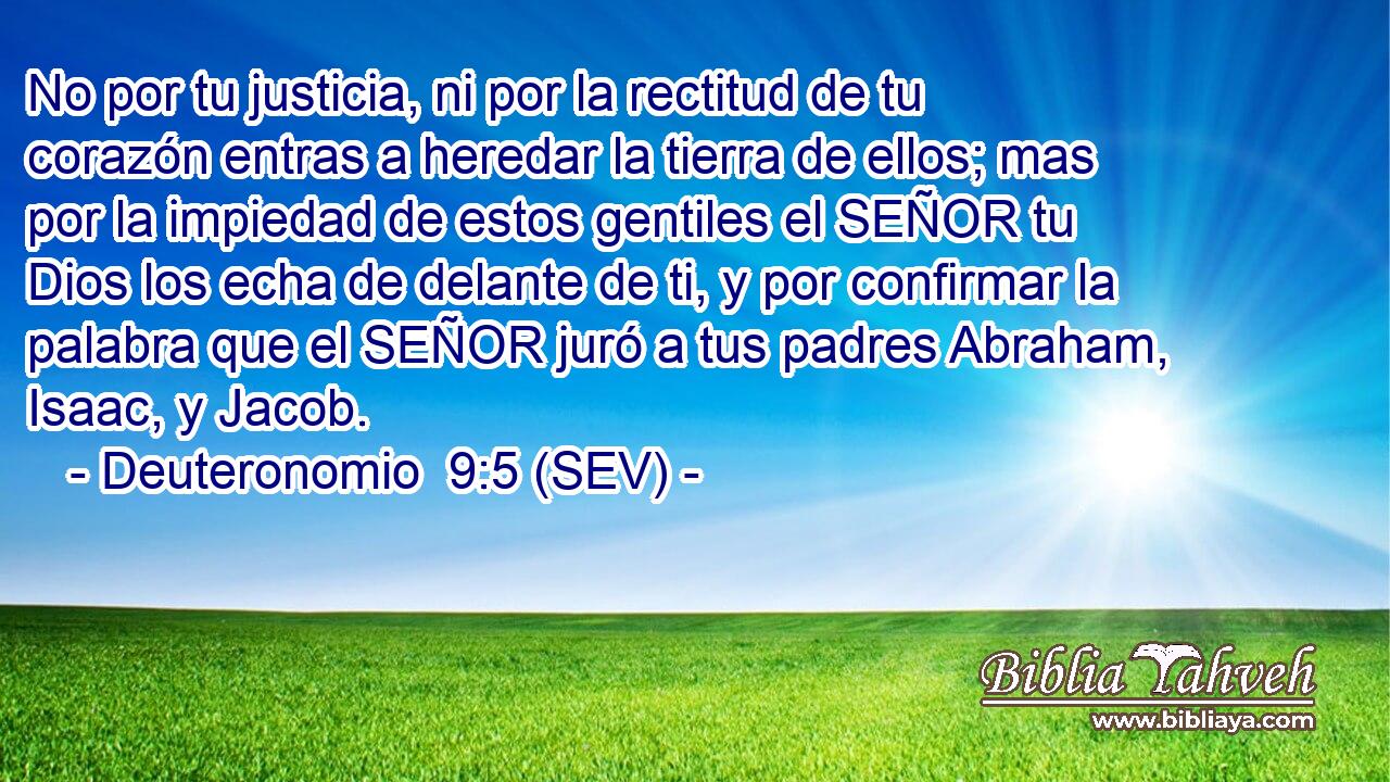 No por tu justicia, ni por la rectitud de tu corazón entras a heredar la tierra de ellos; mas por la impiedad de estos gentiles el SEÑOR tu Dios los echa de delante de ti, y por confirmar la palabra que el SEÑOR juró a tus padres Abraham, Isaac, y Jacob.