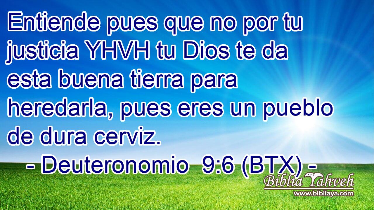 Entiende pues que no por tu justicia YHVH tu Dios te da esta buena tierra para heredarla, pues eres un pueblo de dura cerviz.