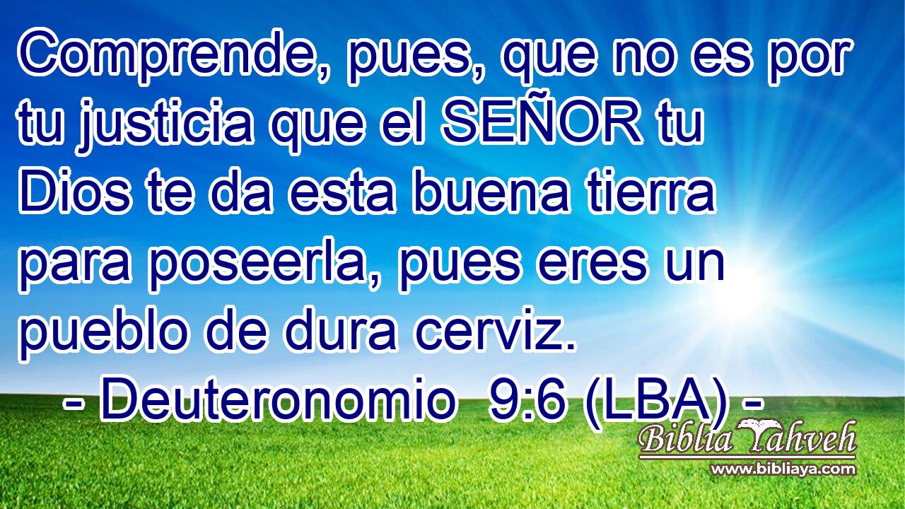 Comprende, pues, que no es por tu justicia que el SEÑOR tu Dios te da esta buena tierra para poseerla, pues eres un pueblo de dura cerviz.