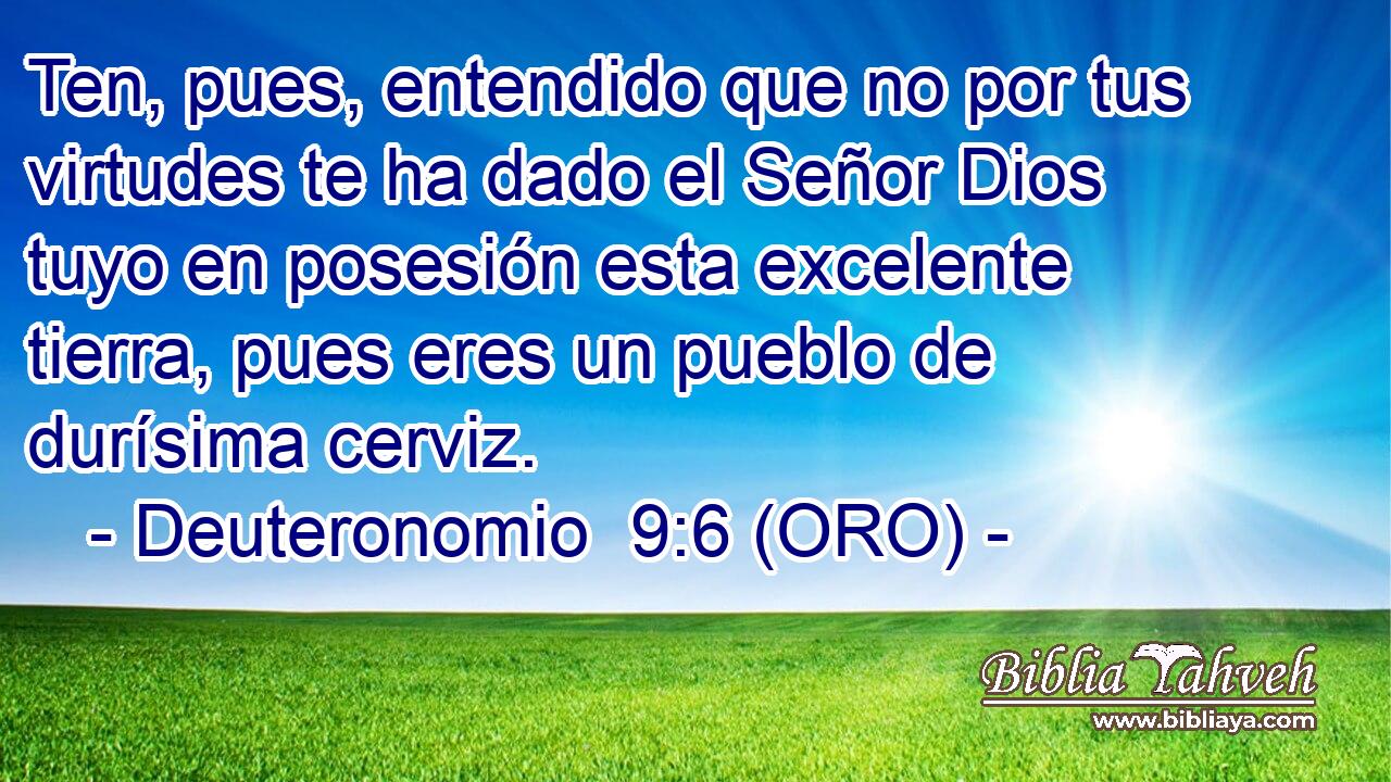  Ten, pues, entendido que no por tus virtudes te ha dado el Señor Dios tuyo en posesión esta excelente tierra, pues eres un pueblo de durísima cerviz. 