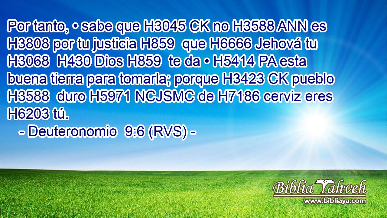 Por tanto, • sabe que H3045 CK no H3588 ANN es H3808 por tu justicia H859  que H6666 Jehová tu H3068  H430 Dios H859  te da • H5414 PA esta buena tierra para tomarla; porque H3423 CK pueblo H3588  duro H5971 NCJSMC de H7186 cerviz eres H6203 tú. 