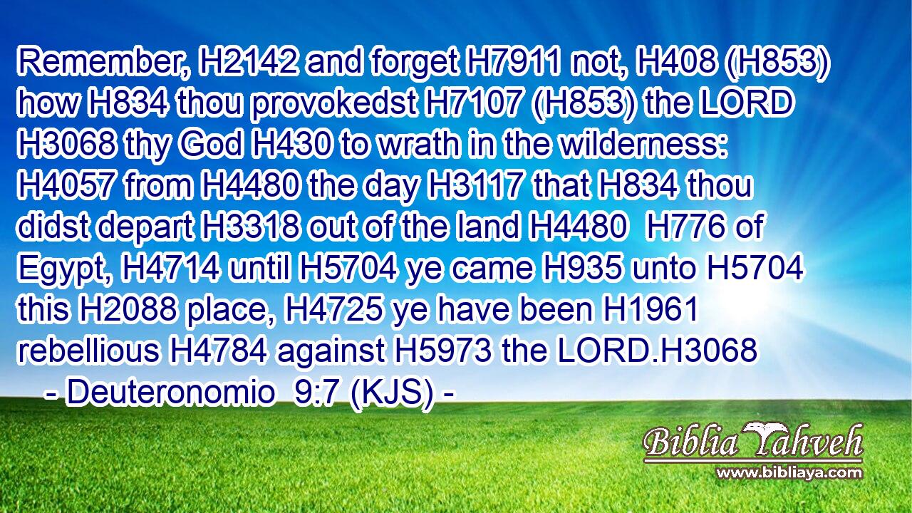 Remember, H2142 and forget H7911 not, H408 (H853) how H834 thou provokedst H7107 (H853) the LORD H3068 thy God H430 to wrath in the wilderness: H4057 from H4480 the day H3117 that H834 thou didst depart H3318 out of the land H4480  H776 of Egypt, H4714 until H5704 ye came H935 unto H5704 this H2088 place, H4725 ye have been H1961 rebellious H4784 against H5973 the LORD.H3068