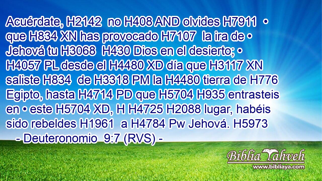 Acuérdate, H2142  no H408 AND olvides H7911  • que H834 XN has provocado H7107  la ira de • Jehová tu H3068  H430 Dios en el desierto; • H4057 PL desde el H4480 XD día que H3117 XN saliste H834  de H3318 PM la H4480 tierra de H776 Egipto, hasta H4714 PD que H5704 H935 entrasteis en • este H5704 XD, H H4725 H2088 lugar, habéis sido rebeldes H1961  a H4784 Pw Jehová. H5973  