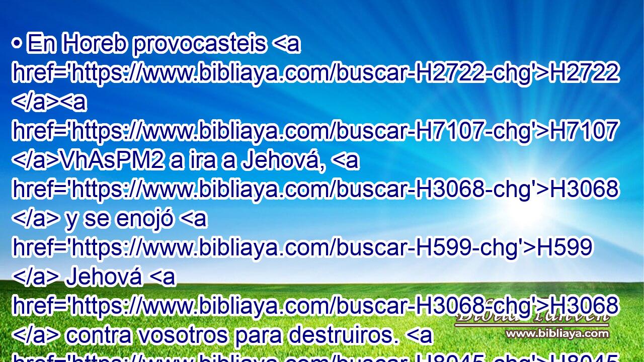 • En Horeb provocasteis H2722 H7107 VhAsPM2 a ira a Jehová, H3068  y se enojó H599  Jehová H3068  contra vosotros para destruiros. H8045 , PA,  