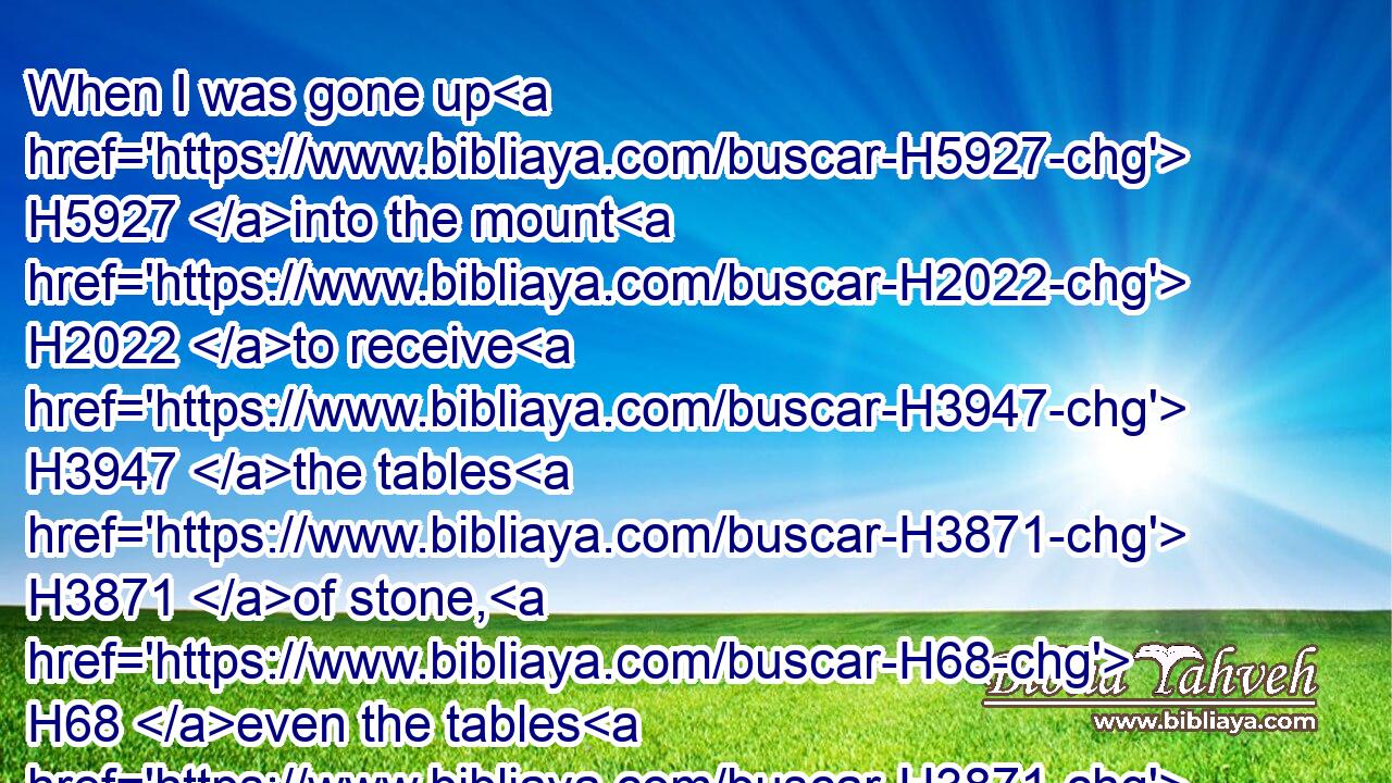 When I was gone up H5927 into the mount H2022 to receive H3947 the tables H3871 of stone, H68 even the tables H3871 of the covenant H1285 which H834 the LORD H3068 made H3772 with H5973 you, then I abode H3427 in the mount H2022 forty H705 days H3117 and forty H705 nights, H3915 I neither H3808 did eat H398 bread H3899 nor H3808 drink H8354 water:H4325