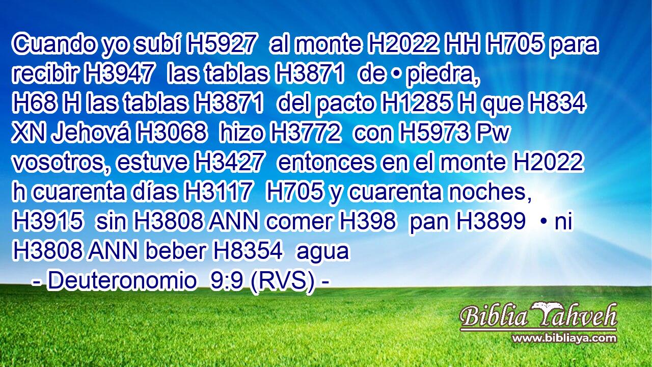 Cuando yo subí H5927  al monte H2022 HH H705 para recibir H3947  las tablas H3871  de • piedra, H68 H las tablas H3871  del pacto H1285 H que H834 XN Jehová H3068  hizo H3772  con H5973 Pw vosotros, estuve H3427  entonces en el monte H2022 h cuarenta días H3117  H705 y cuarenta noches, H3915  sin H3808 ANN comer H398  pan H3899  • ni H3808 ANN beber H8354  agua