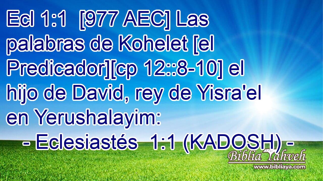  [977 AEC] Las palabras de Kohelet [el Predicador][cp 12::8-10] el hijo de David, rey de Yisra'el en Yerushalayim: 