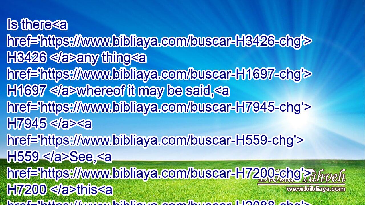 Is there H3426 any thing H1697 whereof it may be said, H7945  H559 See, H7200 this H2088 is new? H2319 it H1931 hath been H1961 already H3528 of old time, H5769 which H834 was H1961 before H4480  H6440 us.