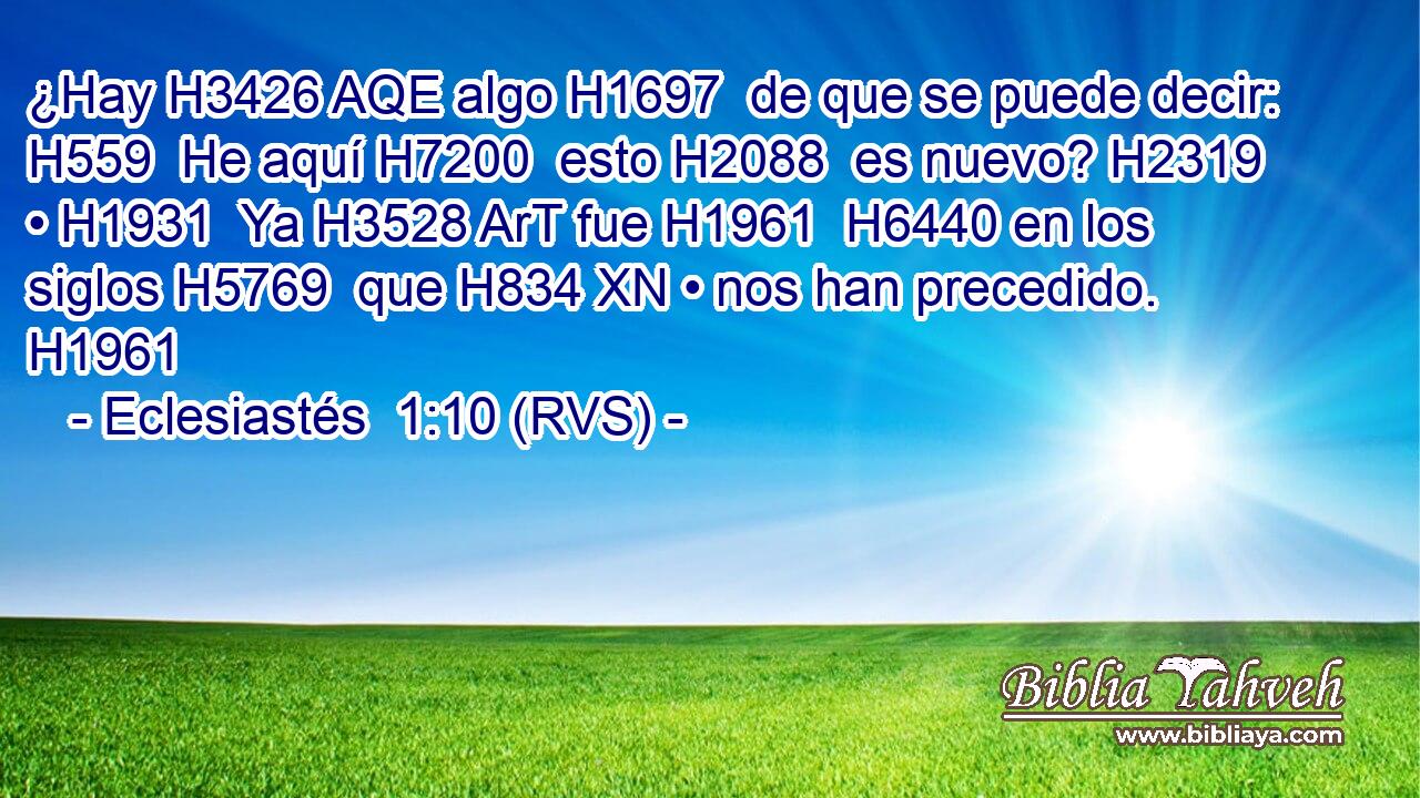 ¿Hay H3426 AQE algo H1697  de que se puede decir: H559  He aquí H7200  esto H2088  es nuevo? H2319  • H1931  Ya H3528 ArT fue H1961  H6440 en los siglos H5769  que H834 XN • nos han precedido. H1961  
