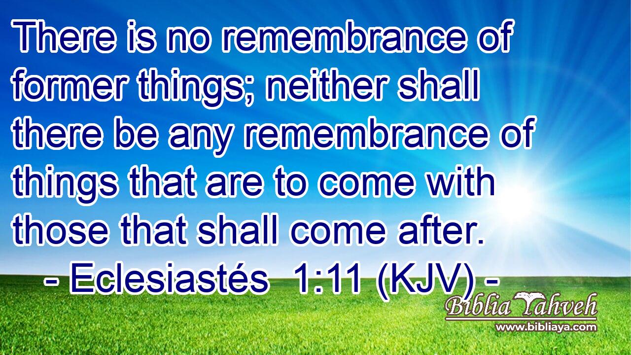 There is no remembrance of former things; neither shall there be any remembrance of things that are to come with those that shall come after.