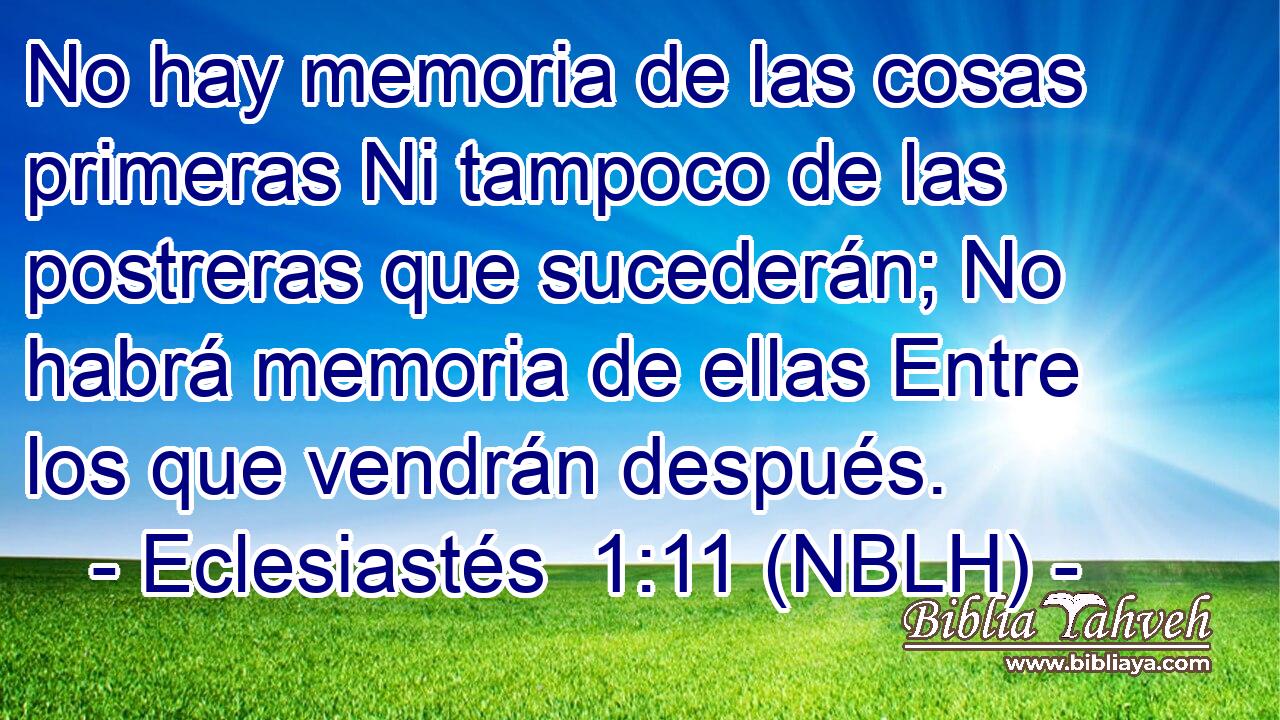  No hay memoria de las cosas primeras Ni tampoco de las postreras que sucederán; No habrá memoria de ellas Entre los que vendrán después. 
