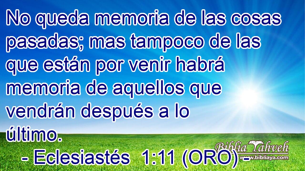  No queda memoria de las cosas pasadas; mas tampoco de las que están por venir habrá memoria de aquellos que vendrán después a lo último. 