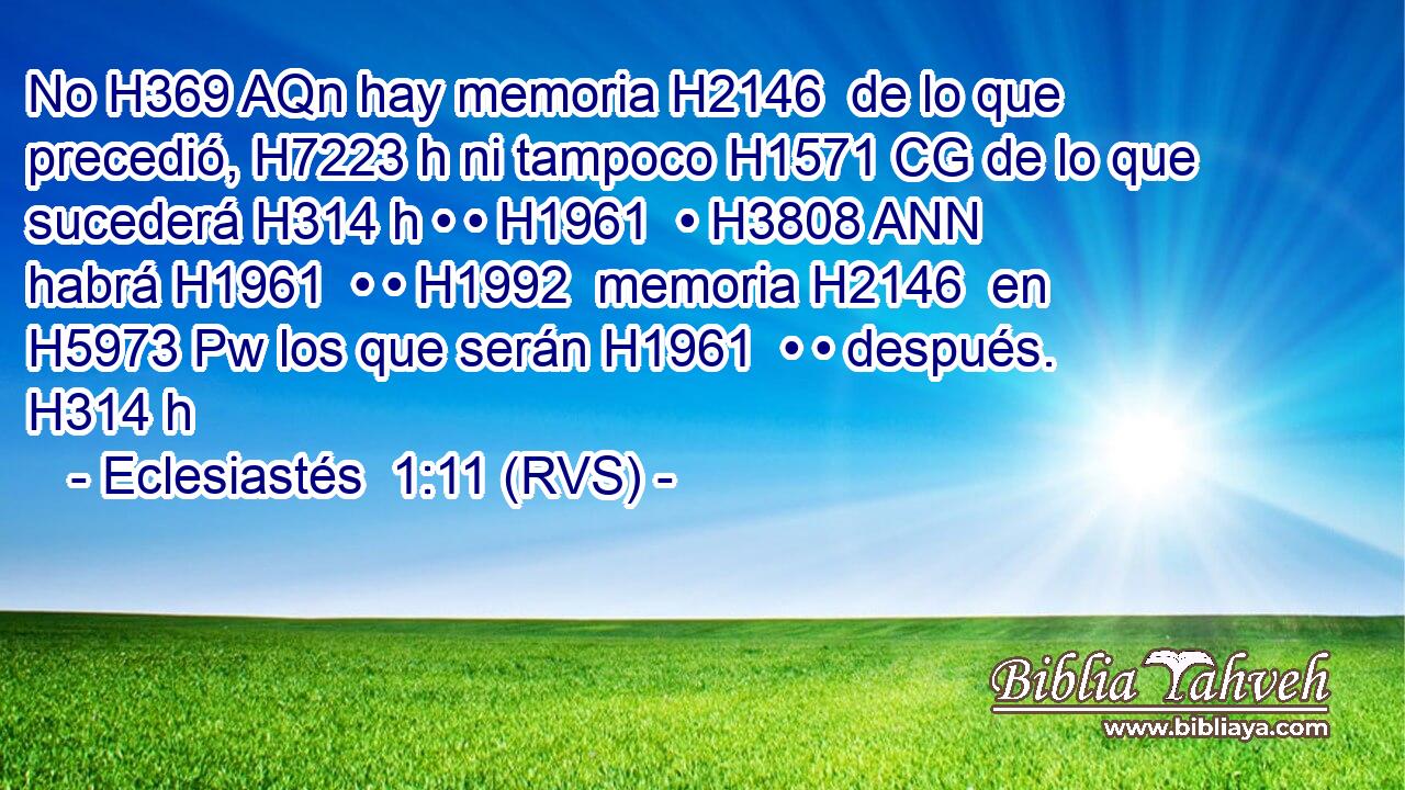 No H369 AQn hay memoria H2146  de lo que precedió, H7223 h ni tampoco H1571 CG de lo que sucederá H314 h • • H1961  • H3808 ANN habrá H1961  • • H1992  memoria H2146  en H5973 Pw los que serán H1961  • • después. H314 h 