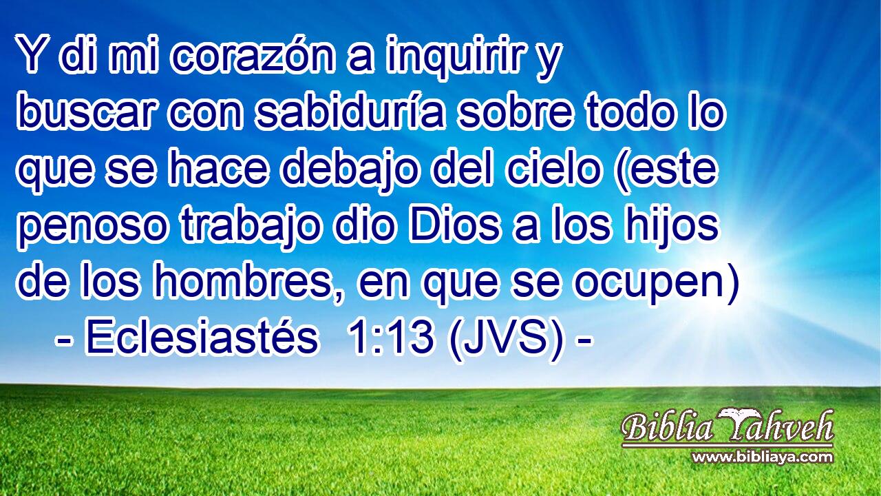 Y di mi corazón a inquirir y buscar con sabiduría sobre todo lo que se hace debajo del cielo (este penoso trabajo dio Dios a los hijos de los hombres, en que se ocupen)