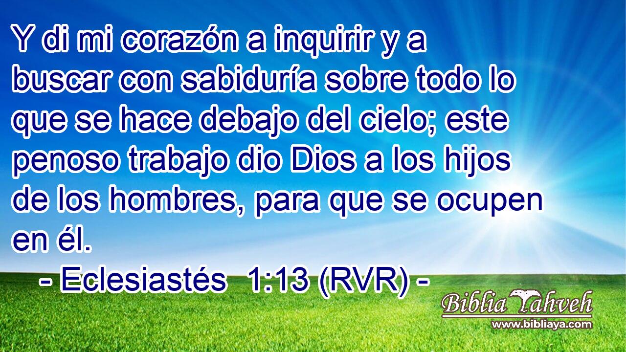Y di mi corazón a inquirir y a buscar con sabiduría sobre todo lo que se hace debajo del cielo; este penoso trabajo dio Dios a los hijos de los hombres, para que se ocupen en él.