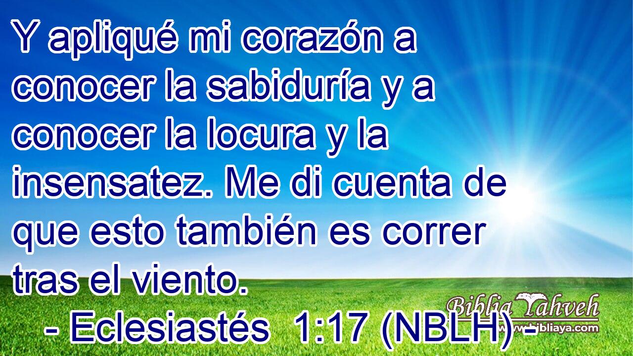  Y apliqué mi corazón a conocer la sabiduría y a conocer la locura y la insensatez. Me di cuenta de que esto también es correr tras el viento. 