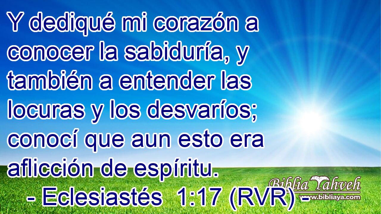 Y dediqué mi corazón a conocer la sabiduría, y también a entender las locuras y los desvaríos; conocí que aun esto era aflicción de espíritu.