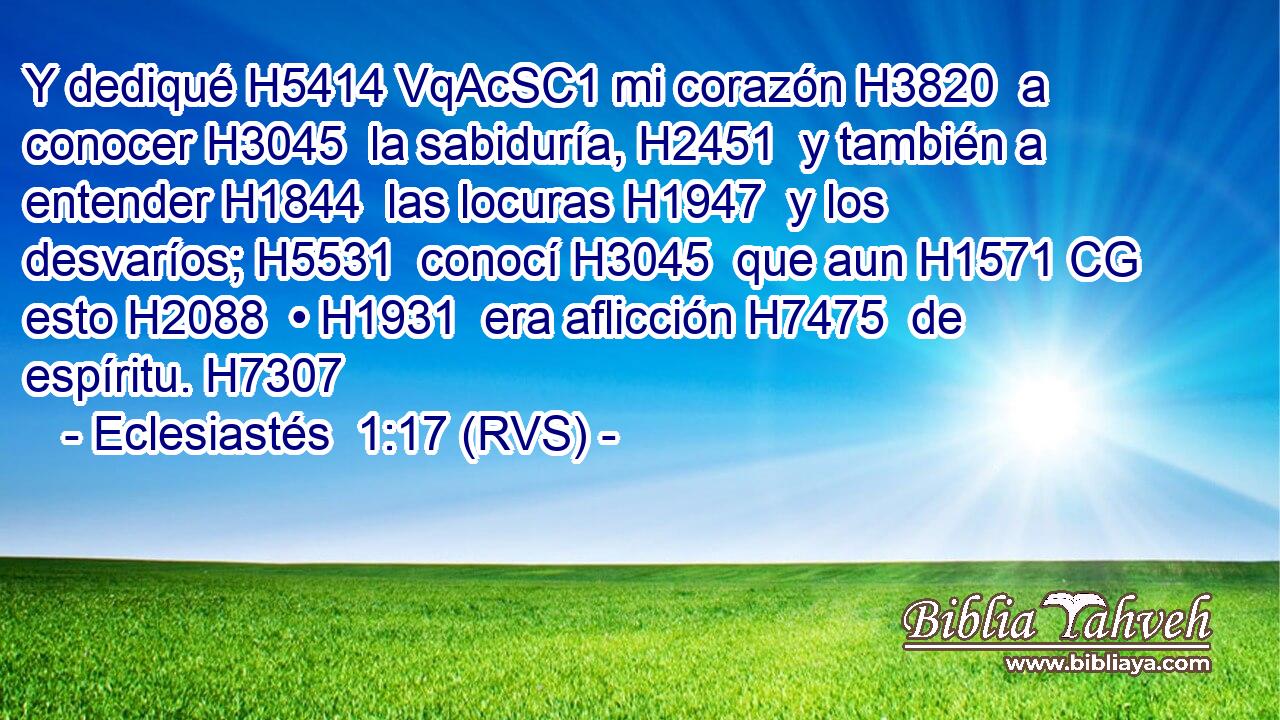 Y dediqué H5414 VqAcSC1 mi corazón H3820  a conocer H3045  la sabiduría, H2451  y también a entender H1844  las locuras H1947  y los desvaríos; H5531  conocí H3045  que aun H1571 CG esto H2088  • H1931  era aflicción H7475  de espíritu. H7307  