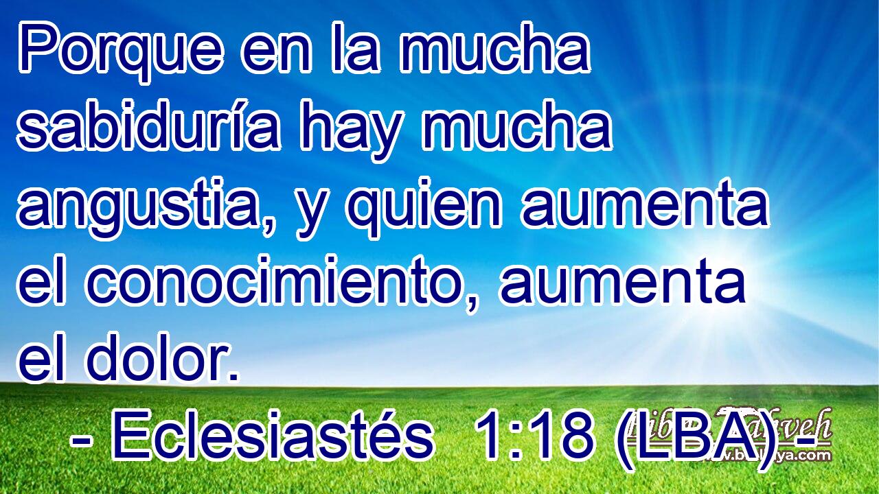Porque en la mucha sabiduría hay mucha angustia, y quien aumenta el conocimiento, aumenta el dolor.