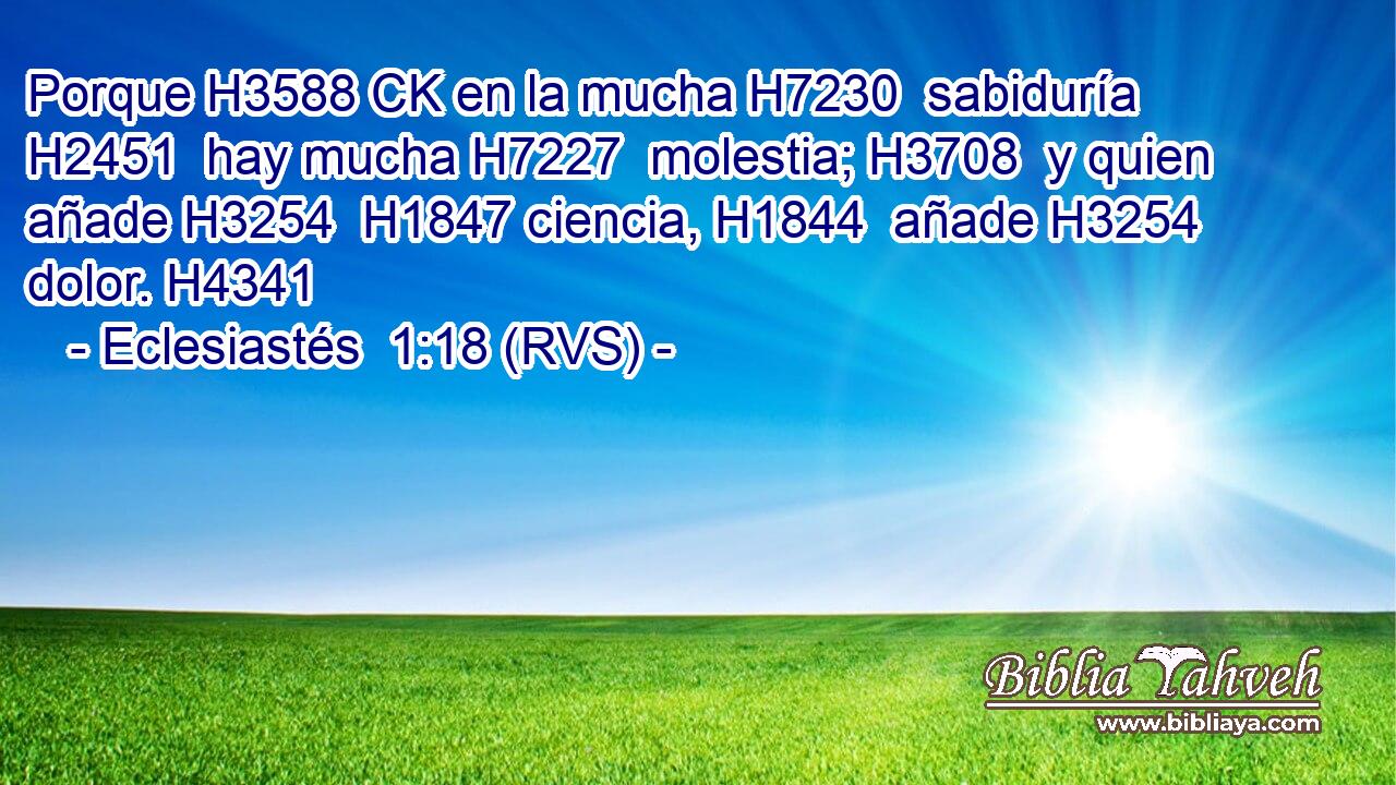 Porque H3588 CK en la mucha H7230  sabiduría H2451  hay mucha H7227  molestia; H3708  y quien añade H3254  H1847 ciencia, H1844  añade H3254  dolor. H4341  