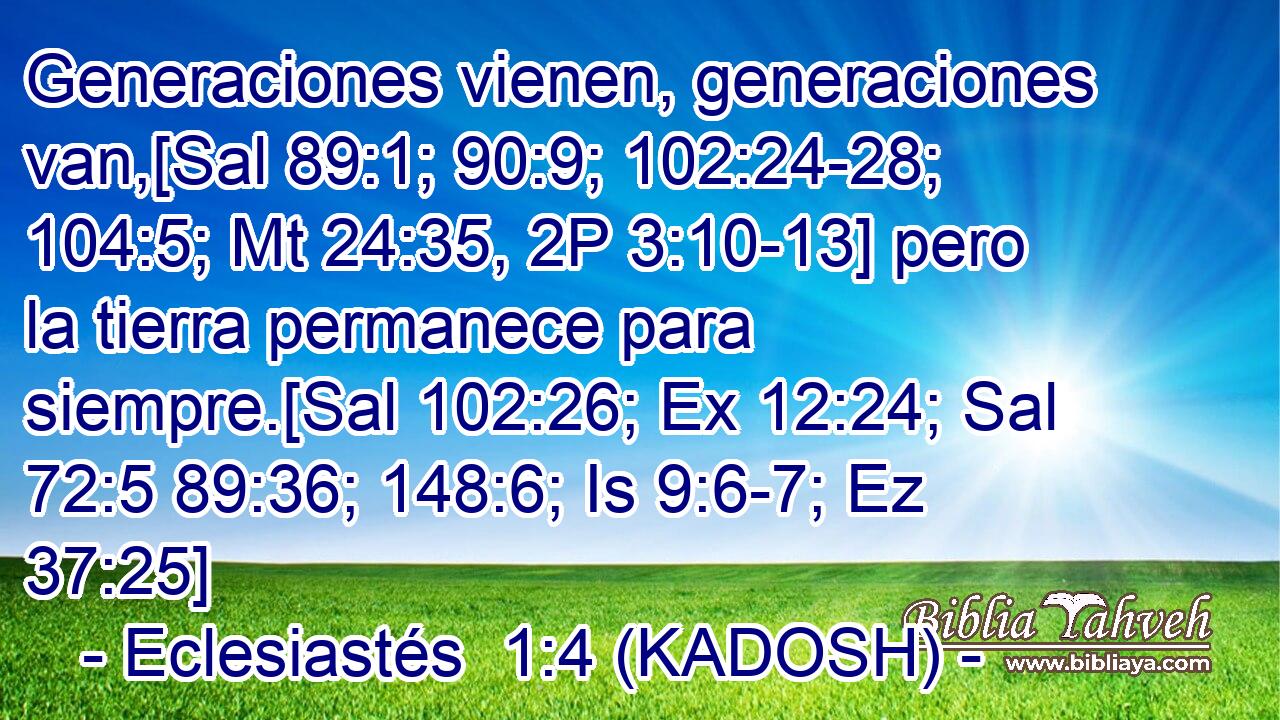  Generaciones vienen, generaciones van,[Sal 89:1; 90:9; 102:24-28; 104:5; Mt 24:35, 2P 3:10-13] pero la tierra permanece para siempre.[Sal 102:26; Ex 12:24; Sal 72:5 89:36; 148:6; Is 9:6-7; Ez 37:25] 
