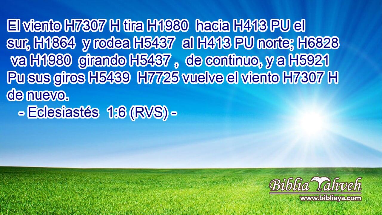 El viento H7307 H tira H1980  hacia H413 PU el sur, H1864  y rodea H5437  al H413 PU norte; H6828  va H1980  girando H5437 ,  de continuo, y a H5921 Pu sus giros H5439  H7725 vuelve el viento H7307 H de nuevo. 