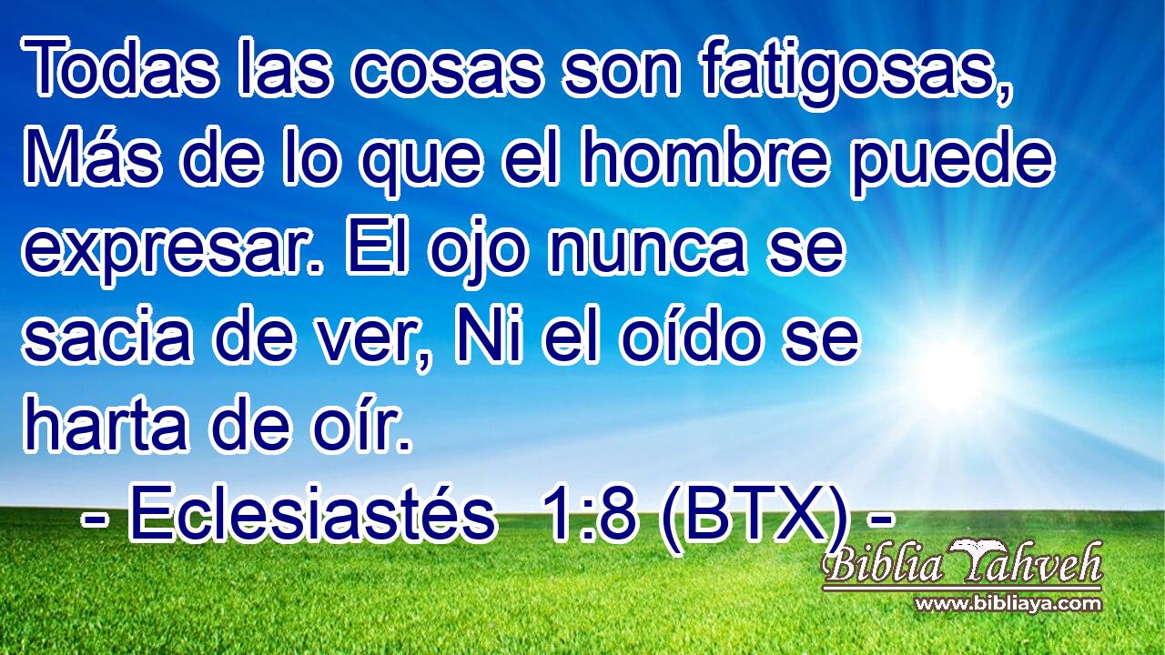 Todas las cosas son fatigosas, Más de lo que el hombre puede expresar. El ojo nunca se sacia de ver, Ni el oído se harta de oír.
