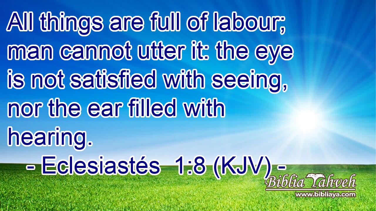 All things are full of labour; man cannot utter it: the eye is not satisfied with seeing, nor the ear filled with hearing.