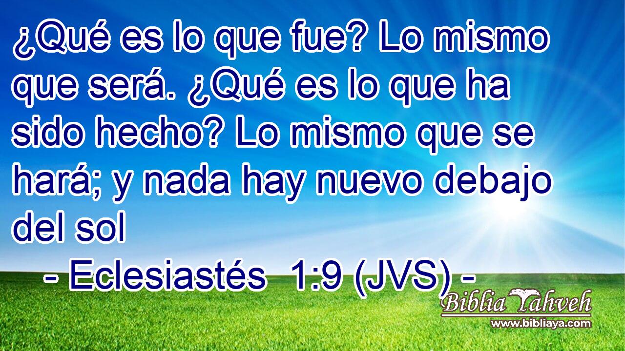 ¿Qué es lo que fue? Lo mismo que será. ¿Qué es lo que ha sido hecho? Lo mismo que se hará; y nada hay nuevo debajo del sol