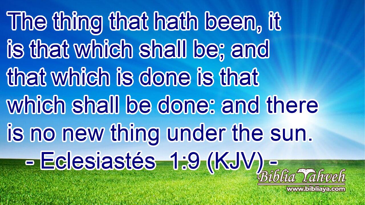 The thing that hath been, it is that which shall be; and that which is done is that which shall be done: and there is no new thing under the sun.