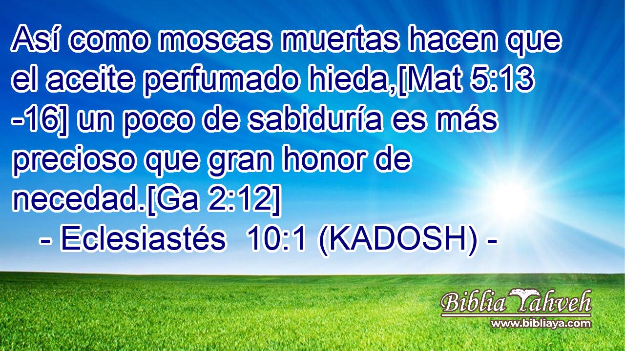  Así como moscas muertas hacen que el aceite perfumado hieda,[Mat 5:13 -16] un poco de sabiduría es más precioso que gran honor de necedad.[Ga 2:12] 