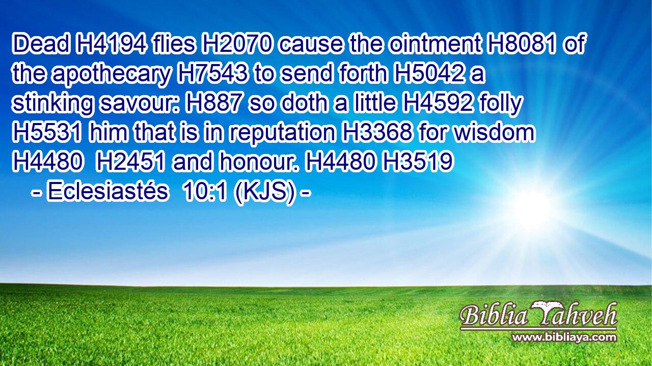 Dead H4194 flies H2070 cause the ointment H8081 of the apothecary H7543 to send forth H5042 a stinking savour: H887 so doth a little H4592 folly H5531 him that is in reputation H3368 for wisdom H4480  H2451 and honour. H4480 H3519