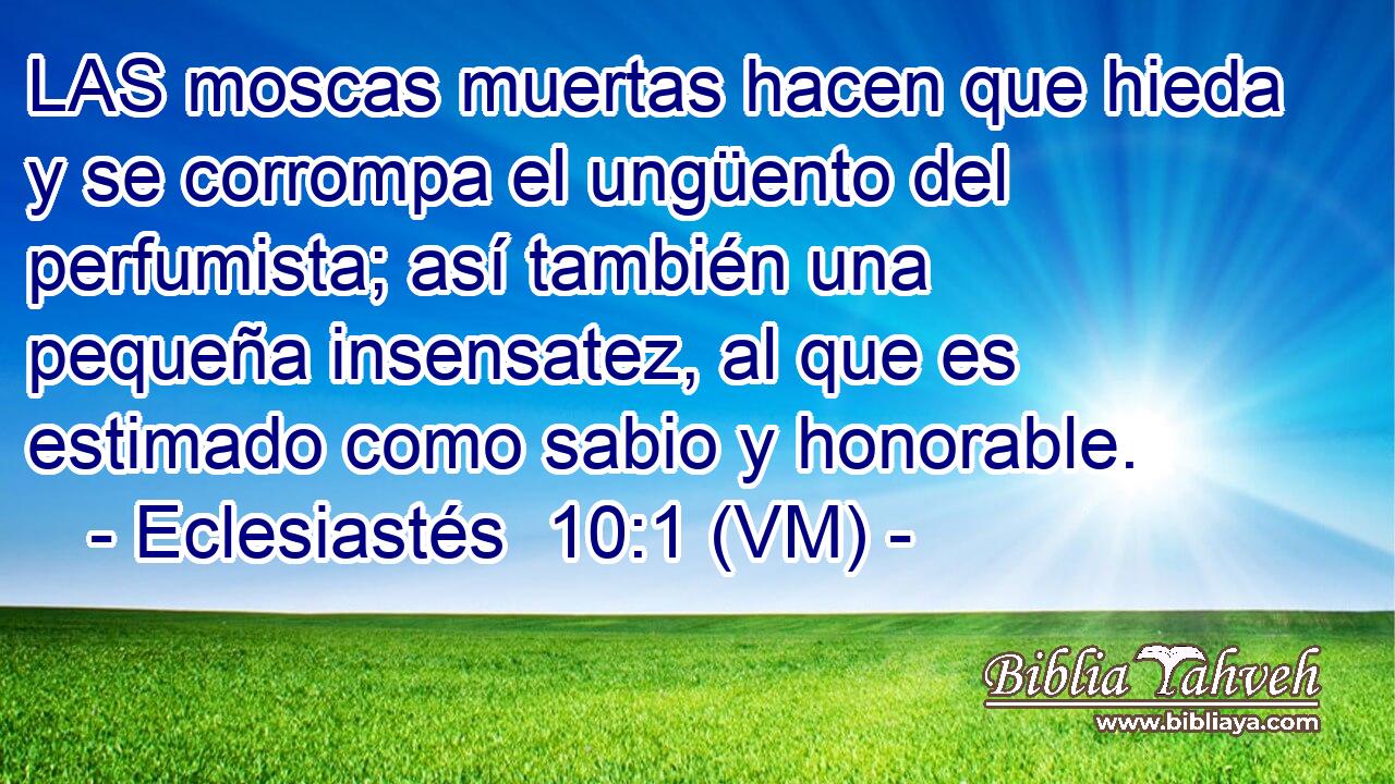  LAS moscas muertas hacen que hieda y se corrompa el ungüento del perfumista; así también una pequeña insensatez, al que es estimado como sabio y honorable. 