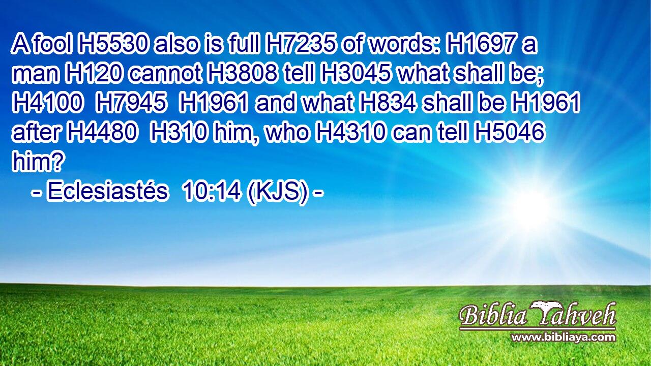 A fool H5530 also is full H7235 of words: H1697 a man H120 cannot H3808 tell H3045 what shall be; H4100  H7945  H1961 and what H834 shall be H1961 after H4480  H310 him, who H4310 can tell H5046 him?