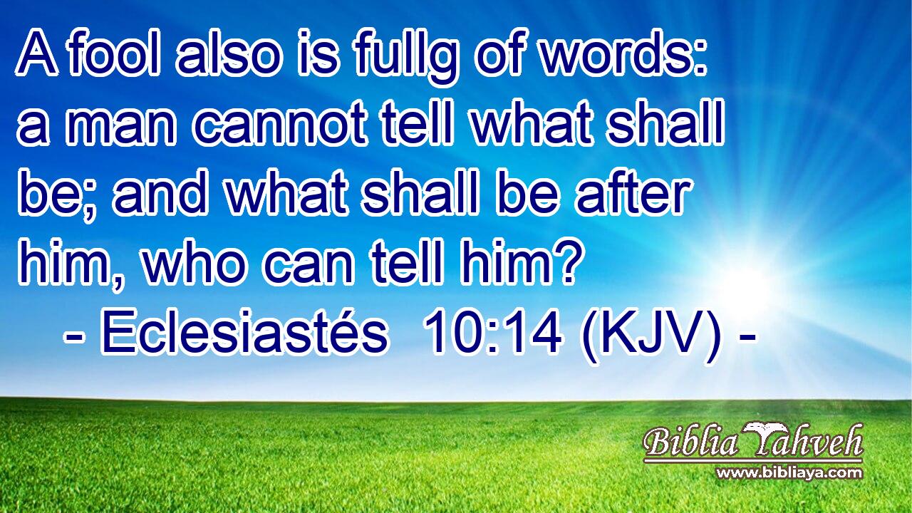 A fool also is fullg of words: a man cannot tell what shall be; and what shall be after him, who can tell him?