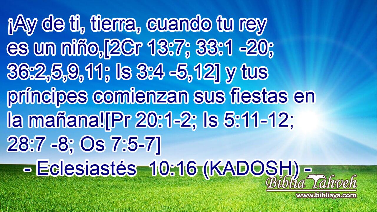  ¡Ay de ti, tierra, cuando tu rey es un niño,[2Cr 13:7; 33:1 -20; 36:2,5,9,11; Is 3:4 -5,12] y tus príncipes comienzan sus fiestas en la mañana![Pr 20:1-2; Is 5:11-12; 28:7 -8; Os 7:5-7] 