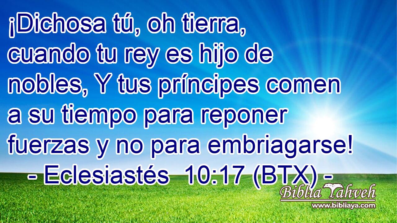¡Dichosa tú, oh tierra, cuando tu rey es hijo de nobles, Y tus príncipes comen a su tiempo para reponer fuerzas y no para embriagarse!