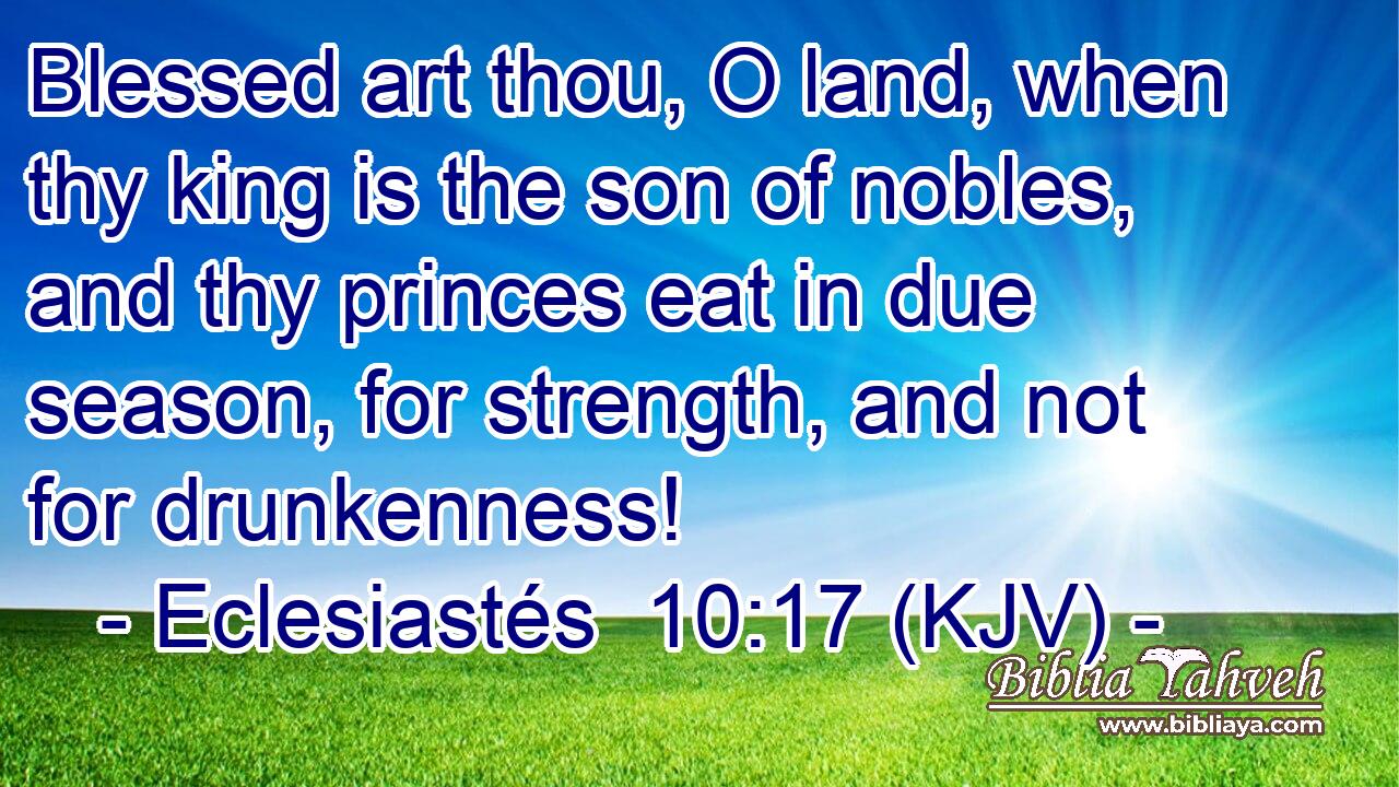 Blessed art thou, O land, when thy king is the son of nobles, and thy princes eat in due season, for strength, and not for drunkenness!